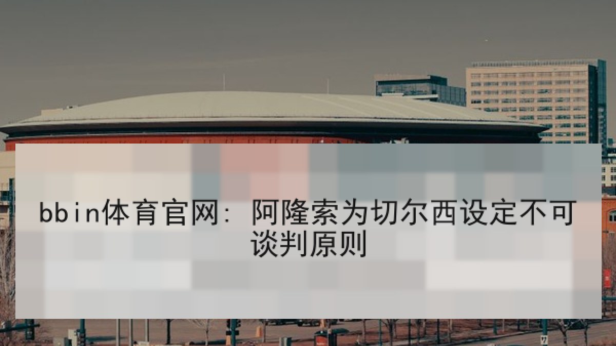 bbin体育官网: 阿隆索为切尔西设定不可谈判原则 bbin体育官网: 阿隆索为切尔西设定不可谈判原则