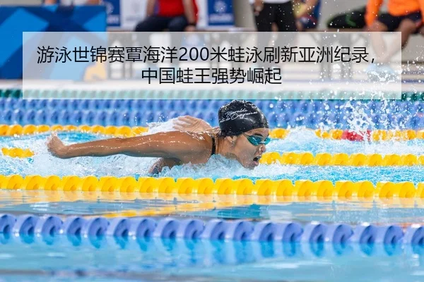 游泳世锦赛覃海洋200米蛙泳刷新亚洲纪录，中国蛙王强势崛起