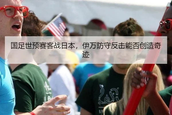 国足世预赛客战日本，伊万防守反击能否创造奇迹