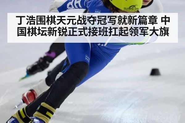 丁浩围棋天元战夺冠写就新篇章 中国棋坛新锐正式接班扛起领军大旗